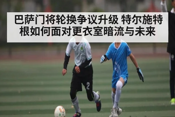 巴萨门将轮换争议升级 特尔施特根如何面对更衣室暗流与未来